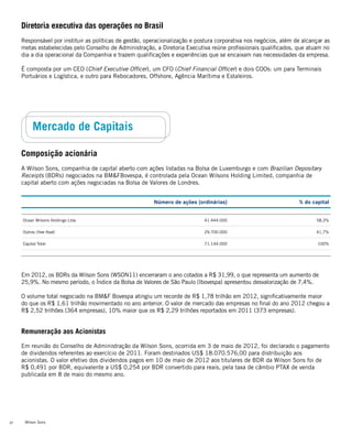 Wilson Sons32
Diretoria executiva das operações no Brasil
Responsável por instituir as políticas de gestão, operacionalização e postura corporativa nos negócios, além de alcançar as
metas estabelecidas pelo Conselho de Administração, a Diretoria Executiva reúne profissionais qualificados, que atuam no
dia a dia operacional da Companhia e trazem qualificações e experiências que se encaixam nas necessidades da empresa.
É composta por um CEO (Chief Executive Officer), um CFO (Chief Financial Officer) e dois COOs: um para Terminais
Portuários e Logística, e outro para Rebocadores, Offshore, Agência Marítima e Estaleiros.
Mercado de Capitais
Composição acionária
A Wilson Sons, companhia de capital aberto com ações listadas na Bolsa de Luxemburgo e com Brazilian Depositary
Receipts (BDRs) negociados na BM&FBovespa, é controlada pela Ocean Wilsons Holding Limited, companhia de
capital aberto com ações negociadas na Bolsa de Valores de Londres.
Em 2012, os BDRs da Wilson Sons (WSON11) encerraram o ano cotados a R$ 31,99, o que representa um aumento de
25,9%. No mesmo período, o Índice da Bolsa de Valores de São Paulo (Ibovespa) apresentou desvalorização de 7,4%.
O volume total negociado na BM&F Bovespa atingiu um recorde de R$ 1,78 trilhão em 2012, significativamente maior
do que os R$ 1,61 trilhão movimentado no ano anterior. O valor de mercado das empresas no final do ano 2012 chegou a
R$ 2,52 trilhões (364 empresas), 10% maior que os R$ 2,29 trilhões reportados em 2011 (373 empresas).
Remuneração aos Acionistas
Em reunião do Conselho de Administração da Wilson Sons, ocorrida em 3 de maio de 2012, foi declarado o pagamento
de dividendos referentes ao exercício de 2011. Foram destinados US$ 18.070.576,00 para distribuição aos
acionistas. O valor efetivo dos dividendos pagos em 10 de maio de 2012 aos titulares de BDR da Wilson Sons foi de
R$ 0,491 por BDR, equivalente a US$ 0,254 por BDR convertido para reais, pela taxa de câmbio PTAX de venda
publicada em 8 de maio do mesmo ano.
Número de ações (ordinárias) % do capital
Ocean Wilsons Holdings Ltda 41.444.000 58,3%
Outros (free float) 29.700.000 41,7%
Capital Total 71.144.000 100%
 