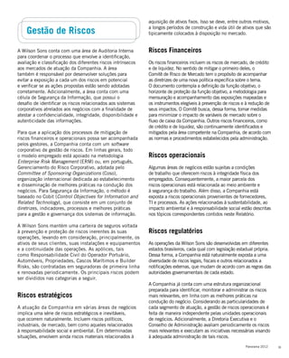 33Panorama 2012
Gestão de Riscos
A Wilson Sons conta com uma área de Auditoria Interna
para coordenar o processo que envolve a identificação,
avaliação e classificação dos diferentes riscos intrínsecos
aos mercados de atuação da Companhia. A área
também é responsável por desenvolver soluções para
evitar a exposição a cada um dos riscos em potencial
e verificar se as ações propostas estão sendo adotadas
corretamente. Adicionalmente, a área conta com uma
célula de Segurança da Informação, que possui o
desafio de identificar os riscos relacionados aos sistemas
corporativos atrelados aos negócios com a finalidade de
atestar a confidencialidade, integridade, disponibilidade e
autenticidade das informações.
Para que a aplicação dos processos de mitigação de
riscos financeiros e operacionais possa ser acompanhada
pelos gestores, a Companhia conta com um software
corporativo de gestão de riscos. Em linhas gerais, todo
o modelo empregado está apoiado na metodologia
Enterprise Risk Management (ERM) ou, em português,
Gerenciamento do Risco Corporativo, adotada pelo
Committee of Sponsoring Organizations (Coso),
organização internacional dedicada ao estabelecimento
e disseminação de melhores práticas na condução dos
negócios. Para Segurança da Informação, o método é
baseado no Cobit (Control Objectives for Information and
Related Technology), que consiste em um conjunto de
diretrizes, indicadores, processos e melhores práticas
para a gestão e governança dos sistemas de informação.
A Wilson Sons mantém uma carteira de seguros voltada
à prevenção e proteção de riscos inerentes às suas
operações, levando em consideração, principalmente, os
ativos de seus clientes, suas instalações e equipamentos
e a continuidade das operações. As apólices, tais
como Responsabilidade Civil do Operador Portuário,
Automóveis, Propriedades, Cascos Marítimos e Builder
Risks, são contratadas em seguradoras de primeira linha
e renovadas periodicamente. Os principais riscos podem
ser divididos nas categorias a seguir.
Riscos estratégicos
A atuação da Companhia em várias áreas de negócios
implica uma série de riscos estratégicos e inevitáveis,
que ocorrem naturalmente. Incluem riscos políticos,
industriais, de mercado, bem como aqueles relacionados
à responsabilidade social e ambiental. Em determinadas
situações, envolvem ainda riscos materiais relacionados à
aquisição de ativos fixos. Isso se deve, entre outros motivos,
a longos períodos de construção e vida útil de ativos que são
tipicamente colocados à disposição no mercado.
Riscos Financeiros
Os riscos financeiros incluem os riscos de mercado, de crédito
e de liquidez. No sentido de mitigar o primeiro deles, o
Comitê de Risco de Mercado tem o propósito de acompanhar
as diretrizes de uma nova política específica sobre o tema.
O documento contempla a definição da função objetivo, o
horizonte de proteção da função objetivo, a metodologia para
mensuração e acompanhamento das exposições mapeadas e
os instrumentos elegíveis à prevenção de riscos e à redução de
seus impactos. O Comitê busca, dessa forma, tomar medidas
para minimizar o impacto de variáveis de mercado sobre o
fluxo de caixa da Companhia. Outros riscos financeiros, como
de crédito e de liquidez, são continuamente identificados e
mitigados pela área competente na Companhia, de acordo com
as normas e procedimentos estabelecidos pela administração.
Riscos operacionais
Algumas áreas de negócios estão sujeitas a condições
de trabalho que oferecem riscos à integridade física dos
empregados. Consequentemente, a maior parcela dos
riscos operacionais está relacionada ao meio ambiente e
à segurança do trabalho. Além disso, a Companhia está
exposta a riscos operacionais provenientes de fornecedores,
TI e processos. As ações relacionadas à sustentabilidade, ao
impacto ambiental e à responsabilidade social estão descritas
nos tópicos correspondentes contidos neste Relatório.
Riscos regulatórios
As operações da Wilson Sons são desenvolvidas em diferentes
estados brasileiros, cada qual com legislação estadual própria.
Dessa forma, a Companhia está naturalmente exposta a uma
diversidade de riscos legais, fiscais e outros relacionados a
notificações externas, que mudam de acordo com as regras das
autoridades governamentais de cada estado.
A Companhia já conta com uma estrutura organizacional
preparada para identificar, monitorar e administrar os riscos
mais relevantes, em linha com as melhores práticas na
condução do negócio. Considerando as particularidades de
cada segmento de atuação, a gestão de riscos operacionais é
feita de maneira independente pelas unidades operacionais
de negócios. Adicionalmente, a Diretoria Executiva e o
Conselho de Administração avaliam periodicamente os riscos
mais relevantes e executam as iniciativas necessárias visando
à adequada administração de tais riscos.
 