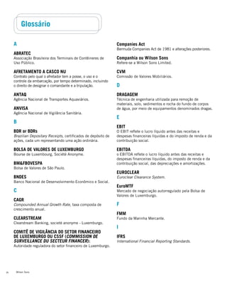 Wilson Sons34
Glossário
A
ABRATEC
Associação Brasileira dos Terminais de Contêineres de
Uso Público.
Afretamento a casco nu
Contrato pelo qual o afretador tem a posse, o uso e o
controle da embarcação, por tempo determinado, incluindo
o direito de designar o comandante e a tripulação.
ANTAQ
Agência Nacional de Transportes Aquaviários.
ANVISA
Agência Nacional de Vigilância Sanitária.
B
BDR or BDRs
Brazilian Depositary Receipts, certificados de depósito de
ações, cada um representando uma ação ordinária.
Bolsa de Valores de Luxemburgo
Bourse de Luxembourg, Société Anonyme.
BM&FBovespa
Bolsa de Valores de São Paulo.
BNDES
Banco Nacional de Desenvolvimento Econômico e Social.
C
CAGR
Compounded Annual Growth Rate, taxa composta de
crescimento anual.
Clearstream
Clearstream Banking, societé anonyme - Luxemburgo.
Comitê de Vigilância do Setor Financeiro
de Luxemburgo ou CSSF (Commission de
Surveillance du Secteur Financer):
Autoridade reguladora do setor financeiro de Luxemburgo.
Companies Act
Bermuda Companies Act de 1981 e alterações posteriores.
Companhia ou Wilson Sons
Refere-se a Wilson Sons Limited.
CVM
Comissão de Valores Mobiliários.
D
Dragagem
Técnica de engenharia utilizada para remoção de
materiais, solo, sedimentos e rocha do fundo de corpos
de água, por meio de equipamentos denominados dragas.
E
EBIT
O EBIT reflete o lucro líquido antes das receitas e
despesas financeiras líquidas e do imposto de renda e da
contribuição social.
EBITDA
o EBITDA reflete o lucro líquido antes das receitas e
despesas financeiras líquidas, do imposto de renda e da
contribuição social, das depreciações e amortizações.
EUROCLEAR
Euroclear Clearance System.
EuroMTF
Mercado de negociação autorregulado pela Bolsa de
Valores de Luxemburgo.
F
FMM
Fundo da Marinha Mercante.
I
IFRS
International Financial Reporting Standards.
 