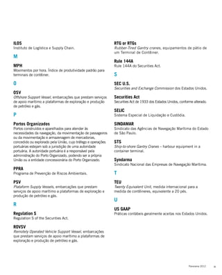 35Panorama 2012
ILOS
Instituto de Logística e Supply Chain.
M
MPH
Movimentos por hora. Índice de produtividade padrão para
terminais de contêiner.
O
OSV
Offshore Support Vessel, embarcações que prestam serviços
de apoio marítimo a plataformas de exploração e produção
de petróleo e gás.
P
Portos Organizados
Portos construídos e aparelhados para atender às
necessidades da navegação, da movimentação de passageiros
ou da movimentação e armazenagem de mercadorias,
concedido ou explorado pela União, cujo tráfego e operações
portuárias estejam sob a jurisdição de uma autoridade
portuária. A autoridade portuária é a responsável pela
administração do Porto Organizado, podendo ser a própria
União ou a entidade concessionária do Porto Organizado.
PPRA
Programa de Prevenção de Riscos Ambientais.
PSV
Plataform Supply Vessels, embarcações que prestam
serviços de apoio marítimo a plataformas de exploração e
produção de petróleo e gás.
R
Regulation S
Regulation S of the Securities Act.
ROVSV
Remotely Operated Vehicle Support Vessel, embarcações
que prestam serviços de apoio marítimo a plataformas de
exploração e produção de petróleo e gás.
RTG or RTGs
Rubber-Tired Gantry cranes, equipamentos de pátio de
um Terminal de Contêiner.
Rule 144A
Rule 144A do Securities Act.
S
SEC U.S.
Securities and Exchange Commission dos Estados Unidos.
Securities Act
Securities Act de 1933 dos Estados Unidos, conforme alterado.
SELIC
Sistema Especial de Liquidação e Custódia.
SINDAMAR
Sindicato das Agências de Navegação Marítima do Estado
de São Paulo.
STS
Ship-to-shore Gantry Cranes – harbour equipment in a
container terminal.
Syndarma
Sindicato Nacional das Empresas de Navegação Marítima.
T
TEU
Twenty Equivalent Unit, medida internacional para a
medida de contêineres, equivalente a 20 pés.
U
US GAAP
Práticas contábeis geralmente aceitas nos Estados Unidos.
 