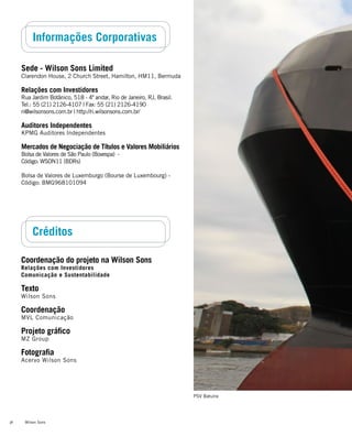 Wilson Sons36
Informações Corporativas
Sede - Wilson Sons Limited
Clarendon House, 2 Church Street, Hamilton, HM11, Bermuda
Relações com Investidores
Rua Jardim Botânico, 518 - 4º andar, Rio de Janeiro, RJ, Brasil.
Tel.: 55 (21) 2126-4107 | Fax: 55 (21) 2126-4190
ri@wilsonsons.com.br | http://ri.wilsonsons.com.br/
Auditores Independentes
KPMG Auditores Independentes
Mercados de Negociação de Títulos e Valores Mobiliários
Bolsa de Valores de São Paulo (Bovespa) -
Código: WSON11 (BDRs)
Bolsa de Valores de Luxemburgo (Bourse de Luxembourg) -
Código: BMG968101094
Créditos
Coordenação do projeto na Wilson Sons
Relações com Investidores
Comunicação e Sustentabilidade
Texto
Wilson Sons
Coordenação
MVL Comunicação
Projeto gráfico
MZ Group
Fotografia
Acervo Wilson Sons
PSV Batuíra
 