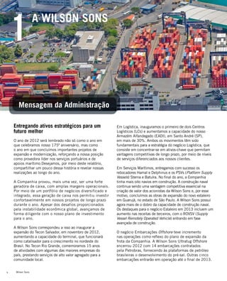 Wilson Sons4
Entregando ativos estratégicos para um
futuro melhor
O ano de 2012 será lembrado não só como o ano em
que celebramos nosso 175º aniversário, mas como
o ano em que concluímos importantes projetos de
expansão e modernização, reforçando a nossa posição
como provedora líder nos serviços portuários e de
apoios marítimo.Desejamos, por meio deste relatório,
compartilhar um pouco dessa história e revelar nossas
realizações ao longo do ano.
A Companhia provou, mais uma vez, ser uma forte
geradora de caixa, com amplas margens operacionais.
Por meio de um portfólio de negócios diversificado e
integrado, essa geração de caixa nos permitiu investir
confortavelmente em nossos projetos de longo prazo
durante o ano. Apesar dos desafios proporcionados
pela instabilidade econômica global, avançamos de
forma diligente com o nosso plano de investimento
para o ano.
A Wilson Sons correspondeu a isso ao inaugurar a
expansão do Tecon Salvador, em novembro de 2012,
aumentando a capacidade do terminal, que funcionará
como catalisador para o crescimento no nordeste do
Brasil. No Tecon Rio Grande, comemoramos 15 anos
de atividades com algumas das maiores empresas do
país, prestando serviços de alto valor agregado para a
comunidade local.
Em Logística, inauguramos o primeiro de dois Centros
Logísticos (LCs) e aumentamos a capacidade do nosso
Armazém Alfandegado (EADI), em Santo André (SP),
em mais de 30%. Ambos os movimentos têm sido
fundamentais para a estratégia do negócio Logística, que
consiste em concentrar-se em ativos-chave que permitam
vantagens competitivas de longo prazo, por meio de níveis
de serviços diferenciados aos nossos clientes.
Em Serviços Marítimos, entregamos com sucesso os
rebocadores Hamal e Delphinus e os PSVs (Platform Supply
Vessels) Sterna e Batuíra. No final do ano, a Companhia
tinha mais oito navios em construção. A construção naval
continua sendo uma vantagem competitiva essencial na
criação de valor dos acionistas da Wilson Sons e, por esse
motivo, concluímos as obras de expansão do novo estaleiro
em Guarujá, no estado de São Paulo. A Wilson Sons possui
agora mais de o dobro da capacidade de construção naval.
Os destaques para o negócio Estaleiro em 2013 incluem um
aumento nas receitas de terceiros, com o ROVSV (Supply
Vessel Remotely Operated Vehicle) entrando em fase
avançada de construção.
O negócio Embarcações Offshore teve incremento
nas operações como reflexo do plano de expansão da
frota da Companhia. A Wilson Sons Ultratug Offshore
encerrou 2012 com 14 embarcações contratados
pela Petrobras, fornecendo às plataformas de petróleo
brasileiras o desenvolvimento do pré-sal. Outras cinco
embarcações entrarão em operação até o final de 2013.
1
Mensagem da Administração
A WILSON SONS
 