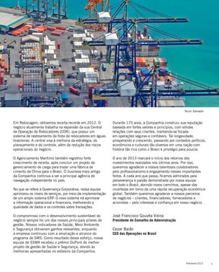 5Panorama 2012
Em Rebocagem, obtivemos receita recorde em 2012. O
negócio atualmente trabalha na expansão da sua Central
de Operação de Rebocadores (COR), que possui um
sistema de rastreamento da frota de rebocadores em águas
brasileiras. A central visa à melhoria da estratégia, do
planejamento e do controle, além da redução dos riscos
operacionais do negócio.
O Agenciamento Marítimo também registrou forte
crescimento de receita, após concluir um projeto de
gerenciamento de carga para trazer uma fábrica de
cimento da China para o Brasil. O business mais antigo
da Companhia continua a ser a principal agência de
navegação independente no país.
No que se refere à Governança Corporativa, nossa equipe
aprimorou os níveis de serviços, por meio da implementação
de um amplo sistema ERP. O novo sistema irá aprimorar
a informação operacional e financeira, melhorando a
qualidade de dados e os controles sobre transações.
O compromisso com o desenvolvimento sustentável do
negócio sempre foi um dos nossos principais pilares de
gestão. Nossos indicadores de Saúde, Meio Ambiente
e Segurança obtiveram ganhos relevantes, enquanto
a empresa continuou com a ampliação e alcance do
programa de SMS. Como resultado desse esforço, nossa
equipe de SSMA recebeu o prêmio DuPont de melhor
projeto de gestão de Saúde e Segurança, devido às
melhorias apresentadas no estaleiro da Companhia.
Durante 175 anos, a Companhia construiu sua reputação
baseada em fortes valores e princípios, com sólidas
relações com seus clientes, mantendo-se focada
em operações seguras e confiáveis. Tal longevidade,
prosperando e crescendo, passando por contextos políticos,
econômicos e culturais tão diversos em uma nação com
história tão rica como o Brasil é privilégio para poucos.
O ano de 2013 marcará o início dos retornos dos
investimentos realizados nos últimos anos. Por isso,
queremos agradecer a nossos talentosos colaboradores
pelo profissionalismo e engajamento nesses importantes
feitos. A cada ano que passa, ficamos admirados pela
perseverança e paixão demonstrada por nossa equipe
em todo o Brasil, abrindo novos caminhos, apesar das
incertezas em torno de uma rápida recuperação econômica
global. Também queremos agradecer a nossos parceiros
de negócios – clientes, financiadores, fornecedores e
acionistas – pelo interesse e confiança em nosso negócio.
José Francisco Gouvêa Vieira
Presidente do Conselho de Administração
Cezar Baião
CEO das Operações no Brasil
Há 175 anos, mantemo-nos
focados em serviços e relações de
excelência, firmados em valores e
princípios sólidos
Tecon Salvador
 