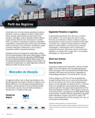 Wilson Sons6
Perfil dos Negócios
Consolidada como uma das maiores operadoras de serviços
portuários, marítimos e logísticos do Brasil, a Wilson Sons
oferece soluções especializadas nas áreas de terminais
portuários, rebocagem, apoio a operações offshore, logística
e agenciamento marítimo. Com mais de dois mil clientes
ativos, sua carteira é composta por armadores, importadores
e exportadores, empresas do setor de óleo e gás e de diversos
setores da economia, como alimentício, farmacêutico, papel
e celulose, siderúrgico e petroquímico, com os quais a
Companhia mantém uma parceria duradoura.
Constituída na forma de companhia de capital aberto, a Wilson
Sons tem sede localizada em Bermudas e ações listadas na Bolsa
de Luxemburgo. Seus títulos são negociados na BM&FBovespa
por meio de Brazilian Depositary Receipts (BDRs), desde 2007.
É controlada pela Ocean Wilsons Holdings Limited, também uma
companhia de capital aberto, com ações negociadas na Bolsa de
Valores de Londres há mais de cem anos.
Os negócios da Wilson Sons no Brasil são divididos em dois
grandes segmentos de atuação: o Portuário e Logístico e o de
Serviços Marítimos. Por meio desses dois agrupamentos de
atividades, a Companhia foca em seus dois grandes drivers
de crescimento, que são o fluxo de comércio doméstico e
internacional, e a indústria de óleo e gás.
Estrutura de
Negócio
Mercados de Atuação
Wilson Sons Terminais
Tecon Rio Grande
Localizado na cidade de Rio Grande (RS), a 420 km de Porto
Alegre, o Tecon Rio Grande é uma concessão operada pela
Wilson Sons desde 1997, com área total de 670.000 metros
quadrados, 900 metros de cais contínuo e capacidade de
movimentação estimada em 1,35 milhão de TEU1
por ano.
O Tecon celebrou em 2012 seu 15º ano de operação sob
comando da Wilson Sons, com um crescimento anual médio
de 14% nos volumes e de 15% em suas receitas líquidas,
desde o início de operações. Em fevereiro de 2011, o terminal
colocou em operação seis novos equipamentos, entregues
ainda em novembro. Com esses novos equipamentos (2 STSs2
Super Post-Panamax e 4 RTGs3
), o Tecon passou a contar com
um total de 6 STSs2
, 2 guindastes de cais MHC (Mobile Harbor
Cranes), 8 RTGs, 18 Reach Stackers (empilhadeiras de grande
porte) e 48 tratores. Durante o ano de 2012, operou 718
navios, movimentando 636 mil TEU e alcançou 121 mph, um
novo recorde de produtividade.
1
Unidade de medida equivalente a um contêiner de 20 pés.
2
Ship to Shore: guindastes utilizados na carga e descargas de contêineres dos navios.
3
Rubber Tyred Gantry: guindastes utilizados para movimentação de contêineres
no pátio.
Segmento Portuário e Logístico
É representado pela Wilson Sons Terminais e a Wilson
Sons Logística. A primeira opera dois dos principais
terminais de contêineres no Brasil e a Brasco; empresa
especializada em bases de apoio à indústria de óleo e gás.
Já a Wilson Sons Logística é especializada em diversas
etapas da cadeia logística, com serviços que envolvem
armazenagem, movimentação interna, distribuição e
transporte multimodal. Seus ativos incluem dois Centros
Logísticos, em Itapevi (SP) e Suape (PE), e um armazém
alfandegado, em Santo André (SP)
 