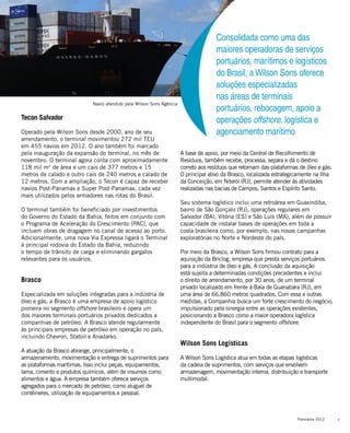 7Panorama 2012
Consolidada como uma das
maiores operadoras de serviços
portuários, marítimos e logísticos
do Brasil, a Wilson Sons oferece
soluções especializadas
nas áreas de terminais
portuários, rebocagem, apoio a
operações offshore, logística e
agenciamento marítimo
Tecon Salvador
Operado pela Wilson Sons desde 2000, ano de seu
arrendamento, o terminal movimentou 272 mil TEU
em 455 navios em 2012. O ano também foi marcado
pela inauguração da expansão do terminal, no mês de
novembro. O terminal agora conta com aproximadamente
118 mil m2
de área e um cais de 377 metros e 15
metros de calado e outro cais de 240 metros e calado de
12 metros. Com a ampliação, o Tecon é capaz de receber
navios Post-Panamax e Super Post-Panamax, cada vez
mais utilizados pelos armadores nas rotas do Brasil.
O terminal também foi beneficiado por investimentos
do Governo do Estado da Bahia, feitos em conjunto com
o Programa de Aceleração do Crescimento (PAC), que
incluem obras de dragagem no canal de acesso ao porto.
Adicionalmente, uma nova Via Expressa ligará o Terminal
à principal rodovia do Estado da Bahia, reduzindo
o tempo de trânsito de carga e eliminando gargalos
relevantes para os usuários.
Brasco
Especializada em soluções integradas para a indústria de
óleo e gás, a Brasco é uma empresa de apoio logístico
pioneira no segmento offshore brasileiro e opera um
dos maiores terminais portuários privados dedicados a
companhias de petróleo. A Brasco atende regularmente
às principais empresas de petróleo em operação no país,
incluindo Chevron, Statoil e Anadarko.
A atuação da Brasco abrange, principalmente, o
armazenamento, movimentação e entrega de suprimentos para
as plataformas marítimas. Isso inclui peças, equipamentos,
lama, cimento e produtos químicos, além de insumos como
alimentos e água. A empresa também oferece serviços
agregados para o mercado de petróleo, como aluguel de
contêineres, utilização de equipamentos e pessoal.
A base de apoio, por meio da Central de Recolhimento de
Resíduos, também recebe, processa, separa e dá o destino
correto aos resíduos que retornam das plataformas de óleo e gás.
O principal ativo da Brasco, localizada estrategicamente na Ilha
da Conceição, em Niterói (RJ), permite atender às atividades
realizadas nas bacias de Campos, Santos e Espírito Santo.
Seu sistema logístico inclui uma retroárea em Guaxindiba,
bairro de São Gonçalo (RJ), operações regulares em
Salvador (BA), Vitória (ES) e São Luís (MA), além de possuir
capacidade de instalar bases de operações em toda a
costa brasileira como, por exemplo, nas novas campanhas
exploratórias no Norte e Nordeste do país.
Por meio da Brasco, a Wilson Sons firmou contrato para a
aquisição da Briclog, empresa que presta serviços portuários
para a indústria de óleo e gás. A conclusão da aquisição
está sujeita a determinadas condições precedentes e inclui
o direito de arrendamento, por 30 anos, de um terminal
privado localizado em frente à Baía de Guanabara (RJ), em
uma área de 66.860 metros quadrados. Com essa e outras
medidas, a Companhia busca um forte crescimento do negócio,
impulsionado pela sinergia entre as operações existentes,
posicionando a Brasco como a maior operadora logística
independente do Brasil para o segmento offshore.
Wilson Sons Logísticas
A Wilson Sons Logística atua em todas as etapas logísticas
da cadeia de suprimentos, com serviços que envolvem
armazenagem, movimentação interna, distribuição e transporte
multimodal.
Navio atendido pela Wilson Sons Agência
 