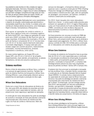 Wilson Sons8
Sua plataforma está dividida em três unidades de negócio:
Operações Dedicadas, Terminais e Transporte e Armazém
Alfandegado. Atualmente, o negócio foca em ativos estratégicos
que permitam vantagem competitiva de longo prazo por meio
de níveis de serviços diferenciados aos nossos clientes, por
meio de Centros Logísticos e Armazéns Alfandegados.
A unidade de Operações Dedicadas tem como característica
o desenho de soluções customizadas para atendimento a
necessidades específicas dos clientes. A unidade conta com
clientes em diversos setores da economia, como Siderúrgico,
Papel e Celulose, Farmacêuticos e Petroquímico.
Para apoiar as operações de comércio exterior, a
Wilson Sons Logística conta com o Complexo Logístico
de Santo André (SP), que integra as operações do maior
porto seco (EADI1
) do estado de São Paulo em valor de
carga importada. O Complexo fica localizado a 70 km do
porto de Santos e compreende 92 mil m² de área total,
com 34 mil m² de área coberta totalmente dedicados
à atividade alfgandegária. O espaço está apto para
receber cargas sob controle aduaneiro, medicamentos
controlados, insumos farmacêuticos, produtos
hospitalares e cosméticos, entre outros.
Os novos centros logísticos, em Suape (PE) e em
Itapevi (SP), com 23 mil e 15,8 mil m2
de armazém,
respectivamente, visam atender, principalmente, os setores
farmacêutico, de bens de consumo e petroquímico.
Sistema marítimo
Reúne a frota de rebocadores da Wilson Sons, o estaleiro
e os serviços de agenciamento marítimo. Também faz
parte do sistema marítimo da Companhia a Wilson Sons
Ultratug Offshore, cujas embarcações oferecem apoio a
plataformas de exploração e produção de óleo e gás.
Wilson Sons Rebocadores
Conta com a maior frota de rebocadores da América do
Sul, dos quais 60% são dotados de propulsão azimutal,
o que permite maior capacidade de manobra, além de
proporcionar maior segurança e agilidade às operações.
A construção de novos rebocadores faz parte da estratégia
de aumento e renovação de frota para atender à demanda
impulsionada pelo crescimento da indústria de óleo
e gás e do fluxo de comércio internacional. Além dos
serviços de rebocagem, a Companhia oferece serviços
especiais como o suporte à construção de FPSO (Floating
Production Storage and Offloading) e demais atividades
relacionadas à indústria de óleo e gás, além de operações
de salvatagem, que envolvem, por exemplo, combate a
incêndio e desencalhe de embarcações.
Em 2012, foram lançados dois novos rebocadores –
Delphinus e Hamal – e outros quatro estão previstos para
entrarem em operação em 2013. O negócio Rebocadores
conta com financiamento do Fundo de Marinha Mercante
(FMM), concedido por meio do Banco Nacional de
Desenvolvimento Econômico e Social (BNDES) e do
Banco do Brasil.
Os financiamentos com recursos oriundos do FMM são
representativos para a construção naval realizada pela
Wilson Sons, pois proporcionam taxas de juros atrativas e
longos prazos para pagamento. Em 2012, a Wilson Sons
assinou contrato de US$ 150 milhões para a construção
de 12 rebocadores com sistema de propulsão azimutal.
	
Wilson Sons Estaleiros
O complexo de estaleiros da Companhia hoje ocupa área
total de 39 mil m² e tem capacidade para a construção
ou manutenção simultânea de embarcações de pequeno
e médio porte, principalmente para apoio offshore e
portuário. Localizado no Guarujá (SP), o complexo está
estrategicamente próximo às duas mais importantes
bacias de petróleo do Brasil: Santos (SP) e Campos (RJ).
O estaleiro tem foco principal na ampliação e renovação
da frota da Wilson Sons, e também fechou contrato para
a construção de um Remotely Operated Vehicle Support
Vessel (ROVSV). O contrato marca o desenvolvimento
da capacidade de construção naval da Wilson Sons para
terceiros e faz parte da estratégia de atender a demanda
impulsionada pelo crescimento da indústria de óleo e
gás no Brasil. A embarcação, que tem entrega prevista
para 2014, será equipada com veículos subaquáticos
remotos, que permitem a observação, montagem,
manutenção e limpeza de estruturas submarinas offshore.
O novo equipamento contará com tecnologia e projeto de
engenharia da holandesa Damen, propulsão diesel-elétrica
e terá 83 metros de comprimento e 18 metros de largura.
Wilson Sons Ultratug Offshore
Um dos pilares estratégicos da Companhia, a Wilson
Sons Ultratug Offshore tem como principal negócio as
operações de embarcações OSV (Offshore Supply Vessels),
1
Estação Aduaneira de Interior.
 