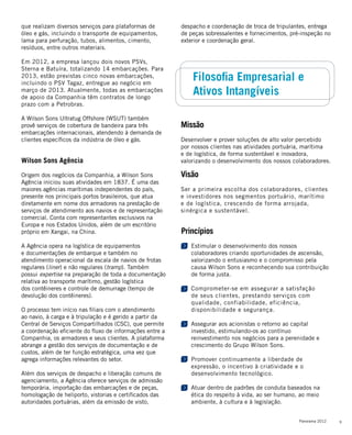 9Panorama 2012
Missão
Desenvolver e prover soluções de alto valor percebido
por nossos clientes nas atividades portuária, marítima
e de logística, de forma sustentável e inovadora,
valorizando o desenvolvimento dos nossos colaboradores.
Visão
Ser a primeira escolha dos colaboradores, clientes
e investidores nos segmentos portuário, marítimo
e de logística, crescendo de forma arrojada,
sinérgica e sustentável.
Princípios
Estimular o desenvolvimento dos nossos
colaboradores criando oportunidades de ascensão,
valorizando o entusiasmo e o compromisso pela
causa Wilson Sons e reconhecendo sua contribuição
de forma justa.
Comprometer-se em assegurar a satisfação
de seus clientes, prestando serviços com
qualidade, confiabilidade, eficiência,
disponibilidade e segurança.
Assegurar aos acionistas o retorno ao capital
investido, estimulando-os ao contínuo
reinvestimento nos negócios para a perenidade e
crescimento do Grupo Wilson Sons.
Promover continuamente a liberdade de
expressão, o incentivo à criatividade e o
desenvolvimento tecnológico.
Atuar dentro de padrões de conduta baseados na
ética do respeito à vida, ao ser humano, ao meio
ambiente, à cultura e à legislação.
Filosofia Empresarial e
Ativos Intangíveis
que realizam diversos serviços para plataformas de
óleo e gás, incluindo o transporte de equipamentos,
lama para perfuração, tubos, alimentos, cimento,
resíduos, entre outros materiais.
Em 2012, a empresa lançou dois novos PSVs,
Sterna e Batuíra, totalizando 14 embarcações. Para
2013, estão previstas cinco novas embarcações,
incluindo o PSV Tagaz, entregue ao negócio em
março de 2013. Atualmente, todas as embarcações
de apoio da Companhia têm contratos de longo
prazo com a Petrobras.
A Wilson Sons Ultratug Offshore (WSUT) também
provê serviços de cobertura de bandeira para três
embarcações internacionais, atendendo à demanda de
clientes específicos da indústria de óleo e gás.
Wilson Sons Agência
Origem dos negócios da Companhia, a Wilson Sons
Agência iniciou suas atividades em 1837. É uma das
maiores agências marítimas independentes do país,
presente nos principais portos brasileiros, que atua
diretamente em nome dos armadores na prestação de
serviços de atendimento aos navios e de representação
comercial. Conta com representantes exclusivos na
Europa e nos Estados Unidos, além de um escritório
próprio em Xangai, na China.
A Agência opera na logística de equipamentos
e documentações de embarque e também no
atendimento operacional da escala de navios de frotas
regulares (liner) e não regulares (tramp). Também
possui expertise na preparação de toda a documentação
relativa ao transporte marítimo, gestão logística
dos contêineres e controle de demurrage (tempo de
devolução dos contêineres).
O processo tem início nas filiais com o atendimento
ao navio, à carga e à tripulação e é gerido a partir da
Central de Serviços Compartilhados (CSC), que permite
a coordenação eficiente do fluxo de informações entre a
Companhia, os armadores e seus clientes. A plataforma
abrange a gestão dos serviços de documentação e de
custos, além de ter função estratégica, uma vez que
agrega informações relevantes do setor.
Além dos serviços de despacho e liberação comuns de
agenciamento, a Agência oferece serviços de admissão
temporária, importação das embarcações e de peças,
homologação de heliporto, vistorias e certificados das
autoridades portuárias, além da emissão de visto,
despacho e coordenação de troca de tripulantes, entrega
de peças sobressalentes e fornecimentos, pré-inspeção no
exterior e coordenação geral.
 