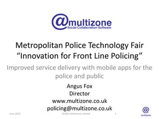 Metropolitan Police Technology Fair
    “Innovation for Front Line Policing”
Improved service delivery with mobile apps for the
                police and public
                     Angus Fox
                      Director
               www.multizone.co.uk
             policing@multizone.co.uk
June 2012          ©2012 Multizone Limited   1
 