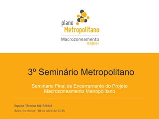 3º Seminário Metropolitano
Seminário Final de Encerramento do Projeto
Macrozoneamento Metropolitano
Equipe Técnica MZ-RMBH
Belo Horizonte, 30 de abril de 2015
 