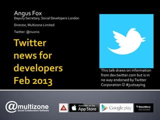 Angus Fox
Deputy Secretary, Social Developers London
Director, Multizone Limited
Twitter: @nuxnix




                                             This talk draws on information
                                             from dev.twitter.com but is in
                                             no way endorsed by Twitter
                                             Corporation  #justsaying
 