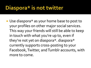  Use diaspora* as your home base to post to
your profiles on other major social services.
This way your friends will still be able to keep
in touch with what you’re up to, even if
they’re not yet on diaspora*. diaspora*
currently supports cross-posting to your
Facebook,Twitter, andTumblr accounts, with
more to come.
 