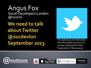 Angus Fox
Social Developers London
@nuxnix
This talk draws on information
from dev.twitter.com but is in
no way endorsed byTwitter
Corporation  #justsaying
 