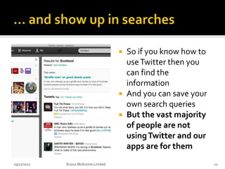  So if you know how to
                                         use Twitter then you
                                         can find the
                                         information
                                        And you can save your
                                         own search queries
                                        But the vast majority
                                         of people are not
                                         using Twitter and our
                                         apps are for them
03/12/2012   ©2012 Multizone Limited                             12
 