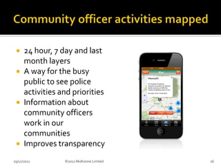  24 hour, 7 day and last
   month layers
  A way for the busy
   public to see police
   activities and priorities
  Information about
   community officers
   work in our
   communities
  Improves transparency

03/12/2012     ©2012 Multizone Limited   16
 
