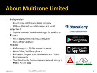 •    Independent
      •      Local Surrey and Highland based company
      •      UK based team of specailists in apps and social
•    Approved
      •      Supplier to UK G-Cloud of mobile apps for workforces
•    Proven
      •      Police deployments in Surrey and Tayside
      •      Home office trailblazer
•    Winner
      •      Codestrong 2012, Mobile innovation award
      •      Home Office, Trailblazer phase 2
      •      Business of the year, 2012, Leatherhead and District
             Business Awards
      •      Shortlisted for the Business Leaders Network Making it
             Mobile Awards 2012


03/12/2012                    ©2012 Multizone Limited                 2
 