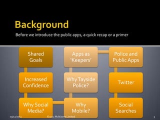 Before we introduce the public apps, a quick recap or a primer



              Shared                       Apps as       Police and
               Goals                      ‘Keepers’      Public Apps


              Increased                Why Tayside
                                                            Twitter
             Confidence                 Police?


             Why Social                     Why            Social
              Media?                       Mobile?        Searches
03/12/2012             ©2012 Multizone Limited                         3
 