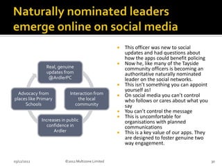    This officer was new to social
                                                       updates and had questions about
                                                       how the apps could benefit policing
                                                      Now he, like many of the Tayside
               Real, genuine                           community officers is becoming an
               updates from                            authoritative naturally nominated
                @ArdlerPC                              leader on the social networks.
                                                      This isn’t something you can appoint
                                                       yourself as!
  Advocacy from            Interaction from           On social media you can’t control
places like Primary            the local               who follows or cares about what you
     Schools                  community                say
                                                      You can’t control the message
                                                      This is uncomfortable for
             Increases in public                       organisations with planned
                confidence in                          communications
                   Ardler                             This is a key value of our apps. They
                                                       are designed to foster genuine two
                                                       way engagement.


03/12/2012               ©2012 Multizone Limited                                               30
 
