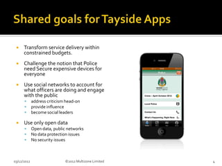     Transform service delivery within
      constrained budgets.
     Challenge the notion that Police
      need Secure expensive devices for
      everyone
     Use social networks to account for
      what officers are doing and engage
      with the public
            address criticism head-on
            provide influence
            become social leaders

     Use only open data
            Open data, public networks
            No data protection issues
            No security issues



03/12/2012                    ©2012 Multizone Limited   4
 