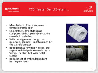 TCS Heater Band System…Manufactured from a vacuumedformed ceramic fiberCompleted segment design iscomposed of multiple segments, theclamshell two halvesWith the segmented design thenumber of segments is determined bythe barrel diameterBoth designs are wired in series, thesegmented design is assembled withVelcro, the clamshell with metalclampsBoth consist of embedded radiantheating elements12