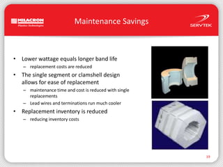 Maintenance SavingsLower wattage equals longer band lifereplacement costs are reducedThe single segment or clamshell designallows for ease of replacementmaintenance time and cost is reduced with single replacementsLead wires and terminations run much coolerReplacement inventory is reducedreducing inventory costs19