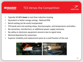 TCS Verses the Competition23Typically 50-80% lower in cost than induction heatingEquivalent or better energy savings - Reduced ROIBarrel cooling can be easily incorporatedTCS bands wire into existing relays, thermocouples, and temperature controllersNo converters, transformers, or additional power supply necessaryNo safety or electronic equipment concerns due to signal noiseMinimal downtime for conversionSuperior reliability and replacement parts at a small fraction of the cost