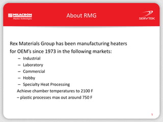 About RMGRex Materials Group has been manufacturing heatersfor OEM’s since 1973 in the following markets:IndustrialLaboratoryCommercialHobbySpecialty Heat ProcessingAchieve chamber temperatures to 2100 F– plastic processes max out around 750 F5