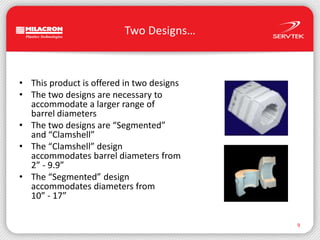 Two Designs…This product is offered in two designsThe two designs are necessary toaccommodate a larger range of barrel diametersThe two designs are “Segmented”and “Clamshell”The “Clamshell” designaccommodates barrel diameters from2” - 9.9”The “Segmented” designaccommodates diameters from10” - 17”9