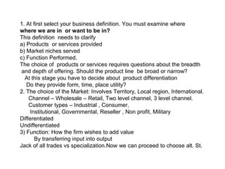 1. At first select your business definition. You must examine where
where we are in or want to be in?
This definition needs to clarify
a) Products or services provided
b) Market niches served
c) Function Performed.
The choice of products or services requires questions about the breadth
and depth of offering. Should the product line be broad or narrow?
At this stage you have to decide about product differentiation
Do they provide form, time, place utility?
2. The choice of the Market: Involves Territory, Local region, International.
Channel – Wholesale – Retail, Two level channel, 3 level channel.
Customer types – Industrial , Consumer,
Institutional, Governmental, Reseller , Non profit, Military
Differentiated
Undifferentiated
3) Function: How the firm wishes to add value
By transferring input into output
Jack of all trades vs specialization.Now we can proceed to choose alt. St.
 