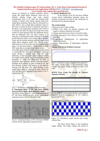 Ms. Sunitha Undrajavarapu, M. Srinivasa Rao, Mr. L. Uday Kiran/ International Journal of
       Engineering Research and Applications (IJERA) ISSN: 2248-9622 www.ijera.com
                          Vol. 2, Issue4, July-August 2012, pp.2136-2141
motors are identical to 3-phase induction motors   9. MATLAB RESULTS
except that single phase induction motor has no                    In the analysis of the PV fed boost SPWM
inherent starting torque and some special                inverter driven single-phase induction motor, the
arrangements have to be made for making itself           resultant waveforms are used for the verification of
starting. It follows that during starting period the     the results for the desired response.
single phase induction motor must be converted to a
type which is not a single phase induction motor in      The results include
the sense in which the term is ordinarily used and it     Boost converter output voltage,
becomes a true single phase induction motor when it       SPWM wave forms for positive sequence and
is running and after the speed and torque have been        negative sequence operation of inverter,
raised to a point beyond which the additional device      Voltage and current wave forms of inverter model,
may be dispensed with. For these reasons, it is           Voltage and current wave forms of inverter model
necessary to distinguish clearly between the starting      with filter,
period when the motor is not a single phase induction     Torque-Speed characteristics of single-phase
motor and the normal running condition when it is a        induction motor &
single phase induction motor. The starting device
                                                          Output characteristics of single-phase induction
adds to the cost of the motor and also requires more
                                                           motor.
space. For the same output a 1-phase motor is about
                                                         Voltage Wave Form Of Boost Converter
30% larger than a corresponding 3-phase motor.
The single phase induction motor in its simplest form
is structurally the same as a poly-phase induction
motor having a squirrel cage rotor, the only
difference is that the single phase induction motor
has single winding on the stator which produces mmf
stationary in space but alternating in time, a
polyphase stator winding carrying balanced currents
produces mmf rotating in space around the air gap        Fig 9.1: Simulation output voltage of boost converter
and constant in time with respect to an observer         The above shown figure is the simulation output
moving with the mmf. The stator winding of the           voltage. The output voltage of boost converter is 250
single phase motor is disposed in slots around the       volts.
inner periphery of a laminated ring similar to the 3-
phase motor [7].                                         SPWM Wave Forms for Positive & Negative
                                                         Sequence Switches




Fig 7.1: Elementary single phase induction motor
8. Functional block of PV fed boost SPWM
inverter driven single- phase induction motor
The below shown figure 8.1 is the implementation of     Fig 9.2: SPWM waveforms for positive and negative
PV fed boost SPWM inverter driven single-phase          sequences Positive sequence G1 & G3, Negative
induction motor in MATLAB/SIMULINK.                     sequence G2 & G4

                                                         Voltage and Current Wave Forms of Inverter




                                                         Figure 9.3: Simulation output current and voltage
Fig 8.1: Functional block of PV fed boost SPWM           without filter
inverter driven single phase induction motor
                                                                 The above shown figure is the simulation
                                                         output voltage. The output voltage and current of

                                                                                              2140 | P a g e
 