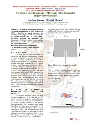 Sandhya Sharma, Abhishek Sharma / International Journal of Engineering Research and
                 Applications (IJERA) ISSN: 2248-9622 www.ijera.com
                 Vol. 2, Issue 5, September- October 2012, pp.2225-2227
        Variation in Inset Parameters of Microstrip Patch Antenna for
                            Improved Performance
                            Sandhya Sharma1, Abhishek Sharma2
                   1 Assosiate Professor, Gyan Vihar School Of Engg. & Technology, Jaipur
                    2 M. Tech Scholer, Gyan Vihar School Of Engg. & Technology, Jaipur


Abstract⎯ This paper is dedicated to simulate a             reference antenna design hfss, similarly Antenna
rectangular patch antenna by using the software             A12 through variation in Inset Gap and Antenna B4
HFSS. Microstrip or patch antennas are                      tuning through varying Inset Distance.
becoming increasingly useful because they can
be printed directly onto a circuit board.                                              3.8cm
Microstrip antennas are becoming very
widespread within the mobile phone market.
Patch antennas are low cost, have a low profile
and are easily fabricated.
Keywords: Wireless local area networks
(WLAN), Return Loss (RL), Gain, Radiation
pattern.                                                                                                        2.95cm

1. INTRODUCTION                                          0.979 cm
         Recently, due to growing demand of
microwave, and wireless communication systems
in various applications resulting in an interest to
improve      antenna     performances.     Modern
communication systems and instruments such as
Wireless local area networks (WLAN), mobile
handsets require lightweight, small size and low            Figure 2 Reference rectangular inset patch
cost. The efficient microstrip patch antenna                antenna
technology can fulfill these requirements. WLAN
in the 2.4 GHz band (2.4-2.483 GHz) has made                With a specific resonant frequency (f0) and
rapid progress and several IEEE standards are               characteristic impedance (Zc), the width (W),
available namely 802.11a, b, g and j [1]. Here              length (L) and the Feeding position of rectangular
preposed antenna shows that without changing                microstrip patch antenna are expressed as follows
frequency tune the antenna to give better                                  c
                                                            W
performance and return loss [2]. The purpose of
this work to seek chances to improve efficiency of                  2 fo
                                                                            r  1
antenna without varying frequency, dimensions of                               2               (1)
patch L and W and achieve better results through
tuning process.

2.  DESIGN            OF         RECTANGULAR
MICROSTRIP           INSET        FED  PATCH
ANTENNA
          Rectangular Microstrip patch has been
designed on FR4 epoxy of εr =4.4 and h = 1.5
mm. It is decided to design the rectangular patch
for 2.4 GHz. For a dielectric substrate of thickness
'h', relative dielectric constant εr and antenna
operating frequency fr [3]. As shown in the design
figure 2(a), the patch antenna has length (L) of 3.8
cm and its width(W) of 2.95cm and its resonant
frequency of 2.4GHz. The resonant frequency, also
called the centre frequency, is selected as the one at
which the return loss is minimum. Here we have               L  Leff  2L                    (2)
three designs to understand the tuning results of
antenna. As shown in figure 2(b) Antenna A1 as
                                                                                               2225 | P a g e
 