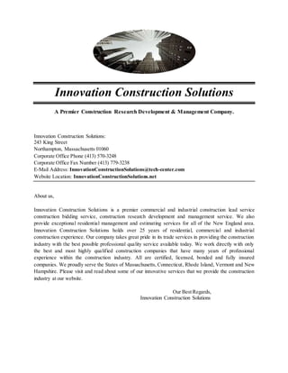 Innovation Construction Solutions
A Premier Construction Research Development & Management Company.
Innovation Construction Solutions:
243 King Street
Northampton, Massachusetts 01060
Corporate Office Phone (413) 570-3248
Corporate Office Fax Number (413) 779-3238
E-Mail Address: InnovationConstructionSolutions@tech-center.com
Website Location: InnovationConstructionSolutions.net
About us,
Innovation Construction Solutions is a premier commercial and industrial construction lead service
construction bidding service, construction research development and management service. We also
provide exceptional residential management and estimating services for all of the New England area.
Innovation Construction Solutions holds over 25 years of residential, commercial and industrial
construction experience. Our company takes great pride in its trade services in providing the construction
industry with the best possible professional quality service available today. We work directly with only
the best and most highly qualified construction companies that have many years of professional
experience within the construction industry. All are certified, licensed, bonded and fully insured
companies. We proudly serve the States of Massachusetts, Connecticut, Rhode Island, Vermont and New
Hampshire. Please visit and read about some of our innovative services that we provide the construction
industry at our website.
Our Best Regards,
Innovation Construction Solutions
 