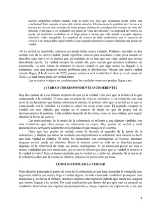 nuestro amplísimo criterio cuando toda la razón nos dice que solamente puede haber una
conclusión? Esto equivale al error del criterio estrecho. Efectivamente la amplitud de criterio es la
postura de criterio más estrecho de todas porque elimina de consideración al punto de vista del
absoluto ¿Qué pasa si es verdadero ese punto de vista del absoluto? La amplitud de criterio no
puede ser realmente verdadera en el largo plazo a menos que esté abierta a aceptar algunos
absolutos reales innegables. La amplitud de criterio no debe confundirse con la ausencia de
criterio. Uno nunca debe seguir abierto a una segunda alternativa cuando solamente una puede ser
verdad.
«Si la verdad es inmutable, entonces no puede haber nueva verdad». Podemos entender en dos
sentido esto de la nueva verdad; puede significar «nuevo para nosotros», como pasa cuando se
descubre algo nuevo en la ciencia que, en realidad, no es más que una vieja verdad que hemos
descubierto recién. La verdad siempre ha estado ahí, pero sucede que nosotros acabamos de
encontrarla. La otra forma de entender la nueva verdad es que algo nuevo ha llegado a la
existencia, cosa que tampoco resulta problema para el absolutismo. Nacerá una nueva verdad
cuando llegue el Io de enero de 2022, porque entonces será verdad decir «hoy es Io de enero de
2022», lo cual nunca pudo ser verdad antes.
Las verdades «viejas» no cambian pero las verdades «nuevas» pueden llegar a ser.
¿VERDAD CORRESPONDIENTE O COHERENTE?
Hay dos puntos de vista básicos respecto de qué es la verdad. Uno dice que la verdad es lo que
corresponde a la realidad. El otro, que un punto de vista es verdadero si es coherente con una
serie de declaraciones que tienen consistencia interna. El primero dice que la verdad es lo que se
corresponde con la realidad. La verdad es «decir las cosas como son». El segundo compara la
verdad con una telaraña que cuelga en el espacio de modo tal que su propia red de
interconexiones la sostiene. Cada eslabón depende de los otros, como en una cadena, para seguir
dándole la forma de cadena.
Las repercusiones de la teoría de la coherencia se refieren a que algunas verdades son
más verdaderas que otras porque su coherencia es mejor. Hay grados de verdad y toda
declaración es verdadera solamente en la medida en que encaja en el sistema.
Decir que hay grados de verdad, como lo formula el seguidor de la teoría de la
coherencia, y afirmar que todas las verdades son dependientes es solamente otra manera de decir
que toda verdad es relativa. Si todos los enunciados son contingentes al sistema, entonces
ninguna verdad puede ser absoluta. Hasta el sistema como un todo no es absoluto porque
depende de la coherencia de todas sus partes contingentes. Si un enunciado puede ser más o
menos verdadero que otro enunciado, ¿no es esto lo mismo que decir que su verdad es relativa a
la verdad del otro? Pero ya hemos probado que la verdad es, y debe ser, absoluta. Si la teoría de
la coherencia dice que la verdad es relativa, entonces la teoría debe ser mala.
COMO JUSTIFICAR LA VERDAD
Otra objeción planteada al punto de vista de la coherencia es que hace depender la verdad de una
regresión infinita que nunca llega a verdad alguna. Si todo enunciado verdadero presupone otro
enunciado y, así hasta el infinito, entonces tenemos una regresión infinita que nunca nos asegura
que hemos llegado a la verdad. Por cada explicación que damos del por qué nuestra creencia es
verdadera, tendríamos que explicar sus presupuestos y, luego, explicar esa explicación, y así, por
4
 