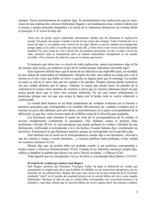 siempre. Nunca terminaríamos de explicar algo. Sí encontráramos una explicación que no nece-
sitara de más explicación, entonces habríamos llegado a un fundamento (una verdad evidente por
sí misma o primer principio innegable) y la teoría de la coherencia demuestra ser errónea desde
el principio. C.S. Lewis lo dice así:
«Pero uno no puede seguir explicando eternamente: hallará que ha eliminado la explicación
misma. No puede uno seguir «viendo a través de las cosas» por siempre. Todo el interés de ver a
través de algo es ver alguna cosa a través de ese algo. Bueno es que la ventana sea transparente
porque opaca es la calle o el jardín que está más allá. ¿Cómo sería si uno viera a través del jardín
también? No sirve tratar de «ver a través de» los primeros principios. Si uno ve todo a través de
todo, entonces todo es transparente pero un mundo enteramente transparente es un mundo
invisible. «Ver a través» de todas las cosas es lo mismo que nover»
Si tenemos que mirar tras o a través de toda explicación, nunca encontramos algo al fin
de cuentas, pero acaso ¿no andamos en pos de la verdad porque esperamos encontrar algo?
Esta regresión infinita hace que la teoría de la coherencia sea imposible pues, en realidad,
es una cadena de enunciados sin fundamento. Después de todo, una cadena no cuelga por y de sí
misma en el aire; tiene que haber un clavo o gancho en alguna parte que la sostenga. Las arañas
no tejen su red en el vacío sino que las sujetan a las paredes. Ningún sistema puede sostenerse
sin una verdad absoluta que lo apoye. Además, lo mejor que puede hacer un paladín de la
coherencia al evaluar otros sistemas de creencia es decir que su sistema cohesiona mejor sin que
nunca pueda decir que es falso otro sistema coherente. En tal caso nunca refutaríamos el
panteísmo porque una vez que uno arroja la lógica por la borda, todo se vuelve coherente y
cohesionado.
La verdad debe basarse en un firme fundamento de verdades evidentes por sí mismas o
primeros principios que corresponden a la realidad. Revisaremos las verdades evidentes por sí
mismas un poco más adelante, pero por ahora, concentrémonos en la parte correspondiente de la
definición, ya que hay varias razones tanto de la Biblia como de la filosofía para aceptarla.
Las Escrituras usan bastante el punto de vista de la correspondencia de la verdad; el
noveno mandamiento ciertamente lo presupone: «No hablarás contra tu prójimo falso
testimonio» (Éxodo 20:16), lo cual presupone que puede probarse la verdad o falsedad de una
declaración, verificando si corresponde o no a los hechos. Cuando Satanás dijo: «ciertamente no
moriréis», él pronunció lo que llamamos mentira, porque no corresponde con lo que Dios dijo.
José también usó la teoría de la correspondencia cuando dijo a sus hermanos: «Enviad a
uno de vosotros y traiga a vuestro hermano.... y vuestras palabras serán probadas, si hay verdad
en vosotros» (Génesis 42:16).
Moisés dijo que un profeta debe ser probado viendo si sus profecías corresponden a
hechos reales y efectivos (Deuteronomio 18:22). Cuando el rey Salomón construyo templo dijo:
«(Dios,) cúmplase la palabra que dijiste a tu siervo David, mi padre...» (1Reyes 8:26).
Todo aquello que no corresponde a la Ley de Dios es considerado falso (Salmo 119:163).
El criterio de verdad que sostiene Jack Rogers
Jack Rogers, profesor del Seminario Teológico Fuller, ha dado la definición de verdad que
actualmente se emplea para decir que la Biblia es infalible en sus intenciones (propósito), sin ser
inerrante en sus afirmaciones. Rogers dice que «nos desvía de la seria intención de la Escritura
confundir "error" en el sentido de exactitud técnica con la noción bíblica de error como engaño
deliberado». Rechaza la idea de que la verdad deba corresponder con «exactitud técnica» a la
realidad y, más bien, afirma que la «noción bíblica de error» supone decir una mentira a sabien-
5
 