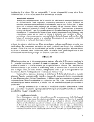 justificación de sí mismo, falla por partida doble. El intento mismo es fútil porque todos, desde
Aristóteles hasta la fecha, se han puesto de acuerdo en que no pueden
Racionalismo irracional
Aunque parezca sumamente raro, los racionalistas más obcecados del mundo son panteístas que
no creen en la razón. Desde las primeras avanzadas del panteísmo en la cultura occidental, los
panteístas empezaron con un principio derivando todos los otros de aquel: Todo es uno (1). Ahora
bien, si eso es verdadero, dicen, entonces lo que parezca ser más que ese uno (1) debe ser ilusión.
De ahí pues que no haya materia, ni mal, ni bueno ni malo, etc. Todas esas cosas se derivan de
ese principio único (1) y son determinadas por un método racionalista que no permite evidencia
contradictoria. El racionalismo los lleva a rechazar la razón, aunque esta afirmación parezca muy
extraordinaria, puesto que en cuanto se elimina la distinción entre verdadero y falso, el
racionalismo exige, entonces, que sea revocada la lógica. Habiendo llegado tan lejos, ahora debe
botarse el racionalismo debido a la naturaleza determinadora de su principio original. El
racionalismo se vuelve, así, el enemigo de la razón.
probarse los primeros principios que deben ser verdaderos en forma manifiesta sin necesitar más
explicaciones. De otra manera, uno tendría que seguir explicando por siempre. Los racionalistas
vuelven a fallar al no estar de acuerdo sobre qué son los primeros principios. Algunos desem-
bocan en el panteísmo, otros en el teísmo, otros con dioses finitos, pero ninguno con la base
racionalmente necesaria que justifique sus creencias, como ellos claman.
FIDEÍSMO
El fideísmo sostiene que la única manera en que podemos saber algo de Dios es por medio de la
fe. La verdad es subjetiva y personal, de modo que podemos creerla sin demostrarla. No hay
pruebas racionales ni evidencia empírica que nos pueda llevar a saber de Dios. Sencillamente
debemos creer que lo que ha dicho en su Palabra y hecho en nuestras vidas es verdadero. Como
dice el antiguo himno, en última instancia, «Me preguntas cómo sé que El vive; pues El vive en
mi corazón». Sooren Kierkegaard es un vocero de este punto de vista.
Ciertamente no queremos disminuir la importancia de la fe; efectivamente a menudo
citamos a Agustín: «creo para poder entender». Además, los argumentos lógicos no constituyen
la base del compromiso religioso. Sin embargo, el fideísmo tiene las respuestas correctas para las
razones erróneas. No podemos empezar por presuponer que Dios existe y que se nos ha revelado
en la Biblia y que obra en las vidas de su pueblo. Esas son las mismísimas cosas que cuestiona el
que no cree.
El principal problema es que el fideísmo no reconoce la diferencia entre creer en y creer
que. La evidencia y las pruebas lógicas pueden servirnos para creer que Dios existe, que la Biblia
es su Palabra, etc., pero no pueden hacer
«La verdad es subjetividad»
Soeren Kierkegaard, el padre del existencialismo, escribió un ensayo con ese título. Kierkegaard
se preocupaba de que nunca el cristianismo condujera a una relación con Dios si se lo aceptaba
solamente con una serie de proposiciones. De ahí que en lugar de enfocarse sobre la verdad
objetiva de la fe, él destacó que debe ser verdadero para el individuo o, entonces, no es verdadero
en absoluto. La fe de «que» algo es cierto fue sobrepasada por la fe «en» algo. «La definición de
más arriba es una expresión que equivale a la fe. Sin riesgo no hay fe. La fe es precisamente la
contradicción entre la pasión infinita de la interioridad del individuo y la incertidumbre objetiva.
9
 