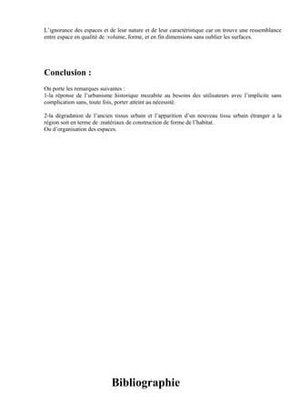 L’ignorance des espaces et de leur nature et de leur caractéristique car on trouve une ressemblance
entre espace en qualité de :volume, forme, et en fin dimensions sans oublier les surfaces.
Conclusion :
On porte les remarques suivantes :
1-la réponse de l’urbanisme historique mozabite au besoins des utilisateurs avec l’implicite sans
complication sans, toute fois, porter atteint au nécessité.
2-la dégradation de l’ancien tissus urbain et l’apparition d’un nouveau tissu urbain étranger a la
région soit en terme de :matériaux de construction de forme de l’habitat.
Ou d’organisation des espaces.
Bibliographie
 