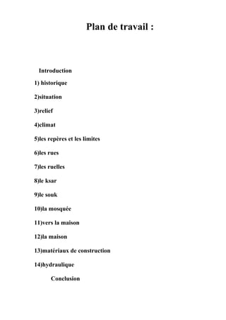 Plan de travail :
Introduction
1) historique
2)situation
3)relief
4)climat
5)les repères et les limites
6)les rues
7)les ruelles
8)le ksar
9)le souk
10)la mosquée
11)vers la maison
12)la maison
13)matériaux de construction
14)hydraulique
Conclusion
 