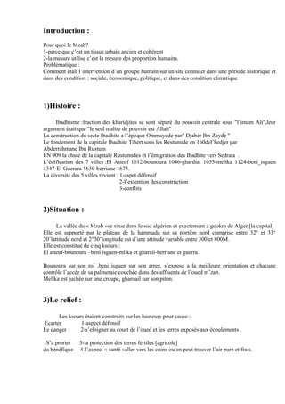 Introduction :
Pour quoi le Mzab?
1-parce que c’est un tissus urbain ancien et cohérent
2-la mesure utilise c’est la mesure des proportion humains.
Problématique :
Comment était l’intervention d’un groupe humain sur un site connu et dans une période historique et
dans des condition : sociale, économique, politique, et dans des condition climatique
1)Histoire :
Ibadhisme :fraction des kharidjites se sont séparé du pouvoir centrale sous "l’imam Ali",leur
argument était que "le seul maître de pouvoir est Allah"
La construction du secte Ibadhite a l’époque Ommuyade par" Djaber Ibn Zayde "
Le fondement de la capitale Ibadhite Tihert sous les Restumide en 160del’hedjer par
Abderrahmane Ibn Rustum
EN 909 la chute de la capitale Rustumides et l’émigration des Ibadhite vers Sedrata .
L’édification des 7 villes :El Atteuf 1012-bounoura 1046-ghardiai 1053-melika 1124-beni_isguen
1347-El Guerara 1630-berriane 1675.
La diversité des 5 villes revient : 1-aspet défensif
2-l’extention des construction
3-conflits
2)Situation :
La vallée du « Mzab »se situe dans le sud algérien et exactement a gookm de Alger [la capital]
Elle est supporté par le plateau de la hammada sur sa portion nord comprise entre 32° et 33°
20’lattitude nord et 2°30’longitude est d’une attitude variable entre 300 et 800M.
Elle est constitué de cinq ksours :
El atteuf-bounoura –beni isguen-mlika et gharail-berriane et guerra.
Bounoura sur son rol ,beni isguen sur son arree, s’expose a la meilleure orientation et chacune
contrôle l’accée de sa palmeraie couchée dans des affluents de l’oued m’zab.
Melika est juchée sur une croupe, gharoail sur son piton.
3)Le relief :
Les ksours étaient construits sur les hauteurs pour cause :
Ecarter 1-aspect défensif
Le danger 2-s’eloigner au court de l’oued et les terres exposés aux écoulements .
S’a prorier 3-la protection des terres fertiles [agricole]
du bénéfique 4-l’aspect « santé »aller vers les coins ou on peut trouver l’air pure et frais.
 