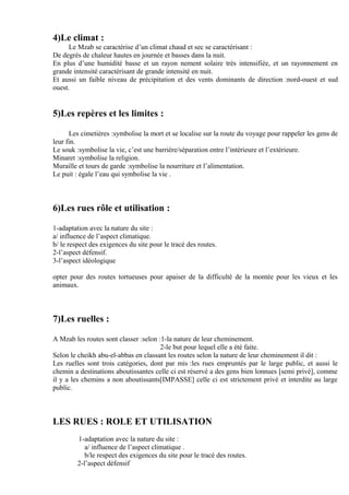 4)Le climat :
Le Mzab se caractérise d’un climat chaud et sec se caractérisant :
De degrés de chaleur hautes en journée et basses dans la nuit.
En plus d’une humidité basse et un rayon nement solaire très intensifiée, et un rayonnement en
grande intensité caractérisant de grande intensité en nuit.
Et aussi un faible niveau de précipitation et des vents dominants de direction :nord-ouest et sud
ouest.
5)Les repères et les limites :
Les cimetières :symbolise la mort et se localise sur la route du voyage pour rappeler les gens de
leur fin.
Le souk :symbolise la vie, c’est une barrière/séparation entre l’intérieure et l’extérieure.
Minaret :symbolise la religion.
Muraille et tours de garde :symbolise la nourriture et l’alimentation.
Le puit : égale l’eau qui symbolise la vie .
6)Les rues rôle et utilisation :
1-adaptation avec la nature du site :
a/ influence de l’aspect climatique.
b/ le respect des exigences du site pour le tracé des routes.
2-l’aspect défensif.
3-l’aspect idéologique
opter pour des routes tortueuses pour apaiser de la difficulté de la montée pour les vieux et les
animaux.
7)Les ruelles :
A Mzab les routes sont classer :selon :1-la nature de leur cheminement.
2-le but pour lequel elle a été faite.
Selon le cheikh abu-el-abbas en classant les routes selon la nature de leur cheminement il dit :
Les ruelles sont trois catégories, dont par mis :les rues empruntés par le large public, et aussi le
chemin a destinations aboutissantes celle ci est réservé a des gens bien lonnues [semi privé], comme
il y a les chemins a non aboutissants[IMPASSE] celle ci est strictement privé et interdite au large
public.
LES RUES : ROLE ET UTILISATION
1-adaptation avec la nature du site :
a/ influence de l’aspect climatique .
b/le respect des exigences du site pour le tracé des routes.
2-l’aspect défensif
 