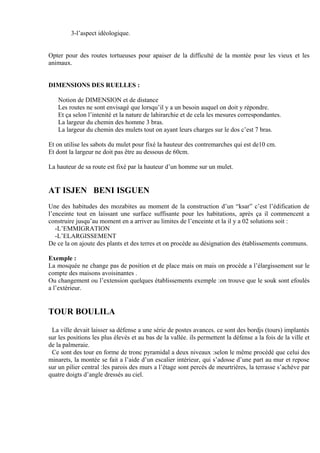 3-l’aspect idéologique.
Opter pour des routes tortueuses pour apaiser de la difficulté de la montée pour les vieux et les
animaux.
DIMENSIONS DES RUELLES :
Notion de DIMENSION et de distance
Les routes ne sont envisagé que lorsqu’il y a un besoin auquel on doit y répondre.
Et ça selon l’intenité et la nature de lahirarchie et de cela les mesures correspondantes.
La largeur du chemin des homme 3 bras.
La largeur du chemin des mulets tout on ayant leurs charges sur le dos c’est 7 bras.
Et on utilise les sabots du mulet pour fixé la hauteur des contremarches qui est de10 cm.
Et dont la largeur ne doit pas être au dessous de 60cm.
La hauteur de sa route est fixé par la hauteur d’un homme sur un mulet.
AT ISJEN BENI ISGUEN
Une des habitudes des mozabites au moment de la construction d’un “ksar” c’est l’édification de
l’enceinte tout en laissant une surface suffisante pour les habitations, après ça il commencent a
construire jusqu’au moment en a arriver au limites de l’enceinte et la il y a 02 solutions soit :
-L’EMMIGRATION
-L’ELARGISSEMENT
De ce la on ajoute des plants et des terres et on procède au désignation des établissements communs.
Exemple :
La mosquée ne change pas de position et de place mais on mais on procède a l’élargissement sur le
compte des maisons avoisinantes .
Ou changement ou l’extension quelques établissements exemple :on trouve que le souk sont efoulés
a l’extérieur.
TOUR BOULILA
La ville devait laisser sa défense a une série de postes avances. ce sont des bordjs (tours) implantés
sur les positions les plus élevés et au bas de la vallée. ils permettent la défense a la fois de la ville et
de la palmeraie.
Ce sont des tour en forme de tronc pyramidal a deux niveaux :selon le même procédé que celui des
minarets, la montée se fait a l’aide d’un escalier intérieur, qui s’adosse d’une part au mur et repose
sur un pilier central :les parois des murs a l’étage sont percés de meurtrières, la terrasse s’achève par
quatre doigts d’angle dressés au ciel.
 