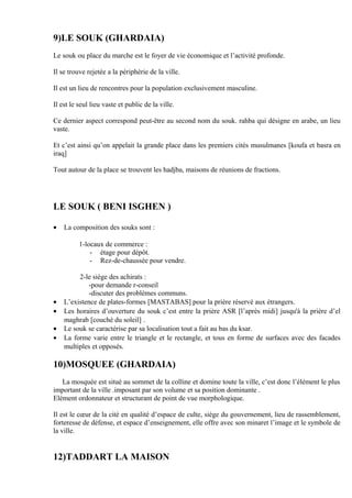 9)LE SOUK (GHARDAIA)
Le souk ou place du marche est le foyer de vie économique et l’activité profonde.
Il se trouve rejetée a la périphérie de la ville.
Il est un lieu de rencontres pour la population exclusivement masculine.
Il est le seul lieu vaste et public de la ville.
Ce dernier aspect correspond peut-être au second nom du souk. rahba qui désigne en arabe, un lieu
vaste.
Et c’est ainsi qu’on appelait la grande place dans les premiers cités musulmanes [koufa et basra en
iraq]
Tout autour de la place se trouvent les hadjba, maisons de réunions de fractions.
LE SOUK ( BENI ISGHEN )
• La composition des souks sont :
1-locaux de commerce :
- étage pour dépôt.
- Rez-de-chaussée pour vendre.
2-le siège des achirats :
-pour demande r-conseil
-discuter des problèmes communs.
• L’existence de plates-formes [MASTABAS] pour la prière réservé aux étrangers.
• Les horaires d’ouverture du souk c’est entre la prière ASR [l’après midi] jusqu'à la prière d’el
maghrab [couché du soleil] .
• Le souk se caractérise par sa localisation tout a fait au bas du ksar.
• La forme varie entre le triangle et le rectangle, et tous en forme de surfaces avec des facades
multiples et opposés.
10)MOSQUEE (GHARDAIA)
La mosquée est situé au sommet de la colline et domine toute la ville, c’est donc l’élément le plus
important de la ville .imposant par son volume et sa position dominante .
Elément ordonnateur et structurant de point de vue morphologique.
Il est le cœur de la cité en qualité d’espace de culte, siége du gouvernement, lieu de rassemblement,
forteresse de défense, et espace d’enseignement, elle offre avec son minaret l’image et le symbole de
la ville.
12)TADDART LA MAISON
 