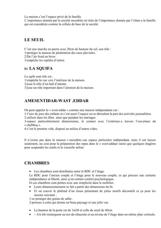 La maison c’est l’espace privé de la famille.
L’importance donnée par la société mozabite est tirée de l’importance donnée par l’islam a la famille
qui est considérée comme la cellule de base de la société.
LE SEUIL
C’est une marche en pierre avec 20cm de hauteur du sol, son rôle :
1/protéger la maison de pénétration des eaux pluviales.
2/De l’air froid en hiver
3/empêche les reptiles d’entrer.
Et LA SQUIFA
La sqifa sont rôle est :
1/empêche la vue vers l’intérieur de la maison.
2/joue le rôle d’un hall d’attente.
3/joue un rôle important dans l’aération de la maison.
AMESENTIDAR-WAST .EDDAR
On peut appeler le « wost-eddar » comme une maison indépendante car :
1-l’aire de jeux des enfants et c’est aussi l’espace ou se déroulent la part des activités journalières.
2-utiliser dans les fêtes ainsi que pendant les mariages
3-espace particulièrement dimensionne, le contact avec l’extérieur a travers l’ouverture du
« chebbeq ».
4-c’est le premier vide, disposé au milieu d’autres vides.
Il n’existe pas dans la maison « mozabite »un espace particulier indépendant, mais il ont laisser
seulement, un coin pour la préparation des repas dans le « west-addaar »ainsi que quelques étagères
pour suspendre les outils et la vaisselle utilisé.
CHAMBRES
• Les chambres sont distribuées entre le RDC et l’étage.
Le RDC pour l’ancien couple et l’étage pour le nouveau couple, ce qui procure une certaine
indépendance et liberté, ainsi q’un certain confort psychologique.
Et ces chambres sont petites avec une simplicité dans le mobilier.
• Leurs dimensionnement se fait a partir des dimensions du lit.
• Et on couvre le plafond d’un tissus présentant de jolies motifs décoratifs et ça pour les
raisons suivante :
1-se protéger des grains de sable .
2-procure a celui qui dorme un beau paysage et une jolie vue
• La hauteur de la porte est de 1m30 et celle du seuil de 40cm.
• - -Un leb remarquent au rez-de-chaussée et au niveau de l’étage dans un même plan verticale.
 