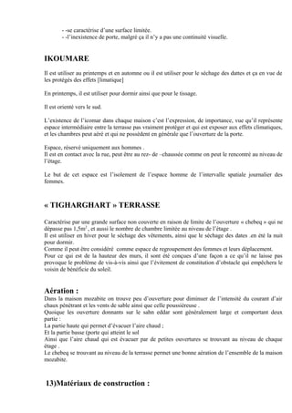 - -se caractérise d’une surface limitée.
- -l’inexistence de porte, malgré ça il n’y a pas une continuité visuelle.
IKOUMARE
Il est utiliser au printemps et en automne ou il est utiliser pour le séchage des dattes et ça en vue de
les protégés des effets [limatique]
En printemps, il est utiliser pour dormir ainsi que pour le tissage.
Il est orienté vers le sud.
L’existence de l’icomar dans chaque maison c’est l’expression, de importance, vue qu’il représente
espace intermédiaire entre la terrasse pas vraiment protéger et qui est exposer aux effets climatiques,
et les chambres peut aéré et qui ne possèdent en générale que l’ouverture de la porte.
Espace, réservé uniquement aux hommes .
Il est en contact avec la rue, peut être au rez- de –chaussée comme on peut le rencontré au niveau de
l’étage.
Le but de cet espace est l’isolement de l’espace homme de l’intervalle spatiale journalier des
femmes.
« TIGHARGHART » TERRASSE
Caractérise par une grande surface non couverte en raison de limite de l’ouverture « chebeq » qui ne
dépasse pas 1,5m2
, et aussi le nombre de chambre limitée au niveau de l’étage .
Il est utiliser en hiver pour le séchage des vêtements, ainsi que le séchage des dates .en été la nuit
pour dormir.
Comme il peut être considéré comme espace de regroupement des femmes et leurs déplacement.
Pour ce qui est de la hauteur des murs, il sont été conçues d’une façon a ce qu’il ne laisse pas
provoque le problème de vis-à-vis ainsi que l’évitement de constitution d’obstacle qui empêchera le
voisin de bénéficie du soleil.
Aération :
Dans la maison mozabite on trouve peu d’ouverture pour diminuer de l’intensité du courant d’air
chaux pénétrant et les vents de sable ainsi que celle poussiéreuse .
Quoique les ouverture donnants sur le sahn eddar sont généralement large et comportant deux
partie :
La partie haute qui permet d’évacuer l’aire chaud ;
Et la partie basse (porte qui atteint le sol
Ainsi que l’aire chaud qui est évacuer par de petites ouvertures se trouvant au niveau de chaque
étage .
Le chebeq se trouvant au niveau de la terrasse permet une bonne aération de l’ensemble de la maison
mozabite.
13)Matériaux de construction :
 