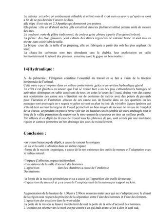 Le palmier :cet arbre est entièrement utilisable et utilisé mais il n’est mais en œuvre qu’après sa mort
a fin de ne pas détruire l’œuvre de dieu.
a)le stipe :il est scie en 2,3,4parties qui donneront des poutres
b)la palme : elle est d’abord séchée ,elle est utilisé dans les plafond et utilisé comme unité de mesure
des arcs.
Le timchent :sorte de plâtre traditionnel, de couleur grise ,obtenu a partir d’un gypse hydraté.
La pierre : des bloc grossiers ,sont extraits des strates régulières de calcaire blanc .il sont mis en
œuvre .sans avoir subi de taille.
La brique crue :de la taille d’un parpaing, elle est fabriquée a partir des sols les plus argileux (le
toub)
La chaux :les carbonate sont très abondants tans la chebka. leur exploitation en taille
horizontalement le rebord des plateaux. constitue avec le gypse un bon mortier.
14)Hydraulique :
A –la palmeraie ; l’irrigation constitue l’essentiel du travail et se fait a l’aide de la traction
horizontale de l’animal.
Cette oasis a pu s’imposer dans un milieu contre nature ,grâce a un système hydraulique génial .
En effet c’est ghardaia en amont, que l’on se trouve face a un des plus extraordinaires barrages de
activation :distingues en sable canalisent de tous les cotes le cours de l’oued, draine vers des canne
aux souterrains .ces canne aux s’étendent sur de centaines de mètres avec des percés de puisards
pour l’aération et l’entretien .chacun de ces canne aux de bouche dans un des quartiers ou les
passages sont aménagés en « seguia »rigoles suivant un plan incliné. de véritable digues épaisses qui
s’étend dent sur tout la largeur de l’oued permettant un bon moyen de mesure de niveau de l’oued et
de sa vitesse, ce pendant on peut a perce voir sur les hauteurs un en semble de tours aménagés tout le
long de la vallée permettent de superviser le mouvement de crue pour en tirer un meilleur profit.
Par ailleurs et en dépit du lit race de l’oued tous les plateaux de roc, sont cernés par une multitude
rigoles et cannux permettra un bon drainage des eaux de ruissellement.
Conclusion :
-on trouve beaucoup de dépôt, a cause de raisons historiques
-le wc et la salle d’ablution dans un même espace
-forme de la maison :organique, a cause de la non existence des outils de mesure et l’adaptation avec
le milieu naturel.
-l’espace d’ablution, espace indépendant.
-l’inexistence de la salle d’accueil des hommes.
L’apparition dans les chambres a cause de l’etrditesse
Des maisons
-la forme de la maison géométrique et ça a cause de l’apparition des outils de mesure.
-l’apparition du sous sol et ça a cause de l’emplacement de la maison par rapport au ksar.
Augmentation de la hauteur de 1.00cm a 2.90cm nouveau matériaux qui ne s’adaptent avec le climat
de la région non respect du principe de la séparation entre l’aire des hommes et l’aire des femmes.
L’apparition des escaliers dans le west-addar
La porte de la maison se trouve directement devant la porte de la salle d’accueil des hommes.
L’icomare est orienté vers le nord-est par contre a ce qui était avant :c’est a dire le coté sud.
 