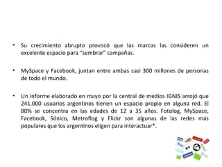 Su crecimiento abrupto provocó que las marcas las consideren un excelente espacio para “sembrar” campañas. MySpace y Facebook, juntan entre ambas casi 300 millones de personas de todo el mundo.  Un informe elaborado en mayo por la central de medios IGNIS arrojó que 241.000 usuarios argentinos tienen un espacio propio en alguna red. El 80% se concentra en las edades de 12 a 35 años. Fotolog, MySpace, Facebook, Sónico, Metroflog y Flickr son algunas de las redes más populares que los argentinos eligen para interactuar*. 