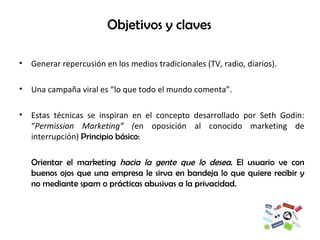 Objetivos y claves Generar repercusión en los medios tradicionales (TV, radio, diarios).  Una campaña viral es “lo que todo el mundo comenta”. Estas técnicas se inspiran en el concepto desarrollado por Seth Godin: “ Permission Marketing” ( en oposición al conocido marketing de interrupción)  Principio básico: Orientar el marketing  hacia la gente que lo desea . El usuario ve con buenos ojos que una empresa le sirva en bandeja lo que quiere recibir y no mediante spam o prácticas abusivas a la privacidad. 