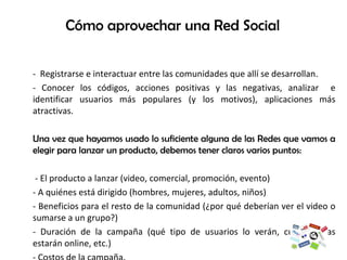 Cómo aprovechar una Red Social -  Registrarse e interactuar entre las comunidades que allí se desarrollan.  - Conocer los códigos, acciones positivas y las negativas, analizar  e identificar usuarios más populares (y los motivos), aplicaciones más atractivas. Una vez que hayamos usado lo suficiente alguna de las Redes que vamos a elegir para lanzar un producto, debemos tener claros varios puntos:    - El producto a lanzar (video, comercial, promoción, evento) - A quiénes está dirigido (hombres, mujeres, adultos, niños) - Beneficios para el resto de la comunidad (¿por qué deberían ver el video o sumarse a un grupo?) - Duración de la campaña (qué tipo de usuarios lo verán, cuántos días estarán online, etc.) - Costos de la campaña.  