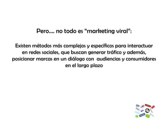 Pero…. no todo es “marketing viral”: Existen métodos más complejos y específicos para interactuar en redes sociales, que buscan generar tráfico y además, posicionar marcas en un diálogo con  audiencias y consumidores en el largo plazo 