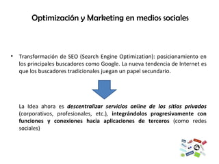 Optimización y Marketing en medios sociales  Transformación de SEO (Search Engine Optimization): posicionamiento en los principales buscadores como Google. La nueva tendencia de Internet es que los buscadores tradicionales juegan un papel secundario. La Idea ahora es  descentralizar servicios online de los sitios privados  (corporativos, profesionales, etc.) ,  integrándolos progresivamente con funciones y conexiones hacia aplicaciones de terceros  (como redes sociales) 