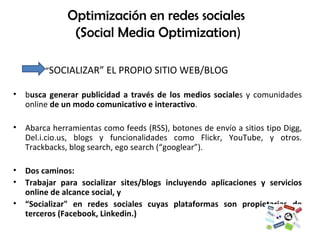 “ SOCIALIZAR” EL PROPIO SITIO WEB/BLOG b usca generar publicidad a través de los medios sociale s y comunidades online  de un modo comunicativo e interactivo .  Abarca herramientas como feeds (RSS), botones de envío a sitios tipo Digg, Del.i.cio.us, blogs y funcionalidades como Flickr, YouTube, y otros.  Trackbacks, blog search, ego search (“googlear”). Dos caminos:  Trabajar para socializar sites/blogs incluyendo aplicaciones y servicios online de alcance social, y  “ Socializar" en redes sociales cuyas plataformas son propietarias de terceros (Facebook, Linkedin.) Optimización en redes sociales  (Social Media Optimization ) 