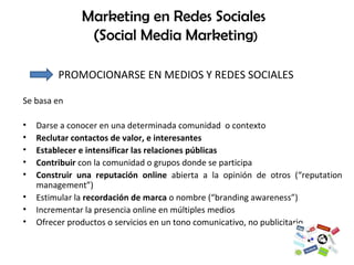 Marketing en Redes Sociales  (Social Media Marketing )   PROMOCIONARSE EN MEDIOS Y REDES SOCIALES Se basa en  Darse a conocer en una determinada comunidad  o contexto  Reclutar contactos de valor, e interesantes Establecer e intensificar las relaciones públicas  Contribuir  con la comunidad o grupos donde se participa  Construir una reputación online  abierta a la opinión de otros (“reputation management”) Estimular la  recordación de marca  o nombre (“branding awareness”)  Incrementar la presencia online en múltiples medios  Ofrecer productos o servicios en un tono comunicativo, no publicitario  